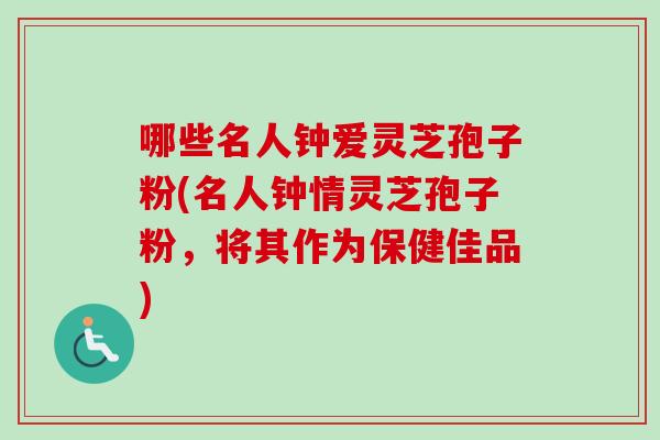 哪些名人钟爱灵芝孢子粉(名人钟情灵芝孢子粉，将其作为保健佳品)