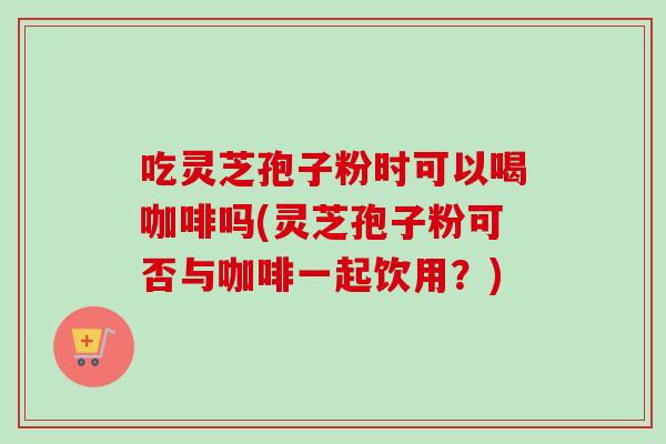 吃灵芝孢子粉时可以喝咖啡吗(灵芝孢子粉可否与咖啡一起饮用?) 吃灵芝孢子粉时可以喝咖啡吗(灵芝孢子粉可否与咖啡一起饮用?)