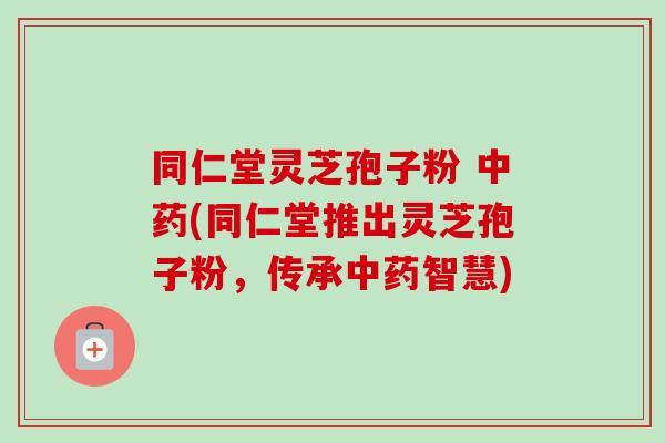 同仁堂灵芝孢子粉 (同仁堂推出灵芝孢子粉,传承智慧) 同仁堂灵芝孢子粉 (同仁堂推出灵芝孢子粉,传承智慧)