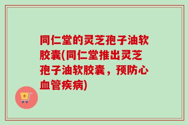 同仁堂的灵芝孢子油软胶囊(同仁堂推出灵芝孢子油软胶囊,心) 同仁堂的灵芝孢子油软胶囊(同仁堂推出灵芝孢子油软胶囊,心)