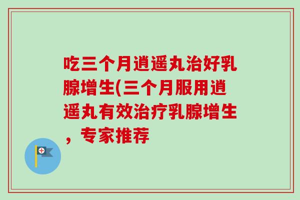 吃三个月逍遥丸好乳腺增生(三个月服用逍遥丸有效乳腺增生，专家推荐