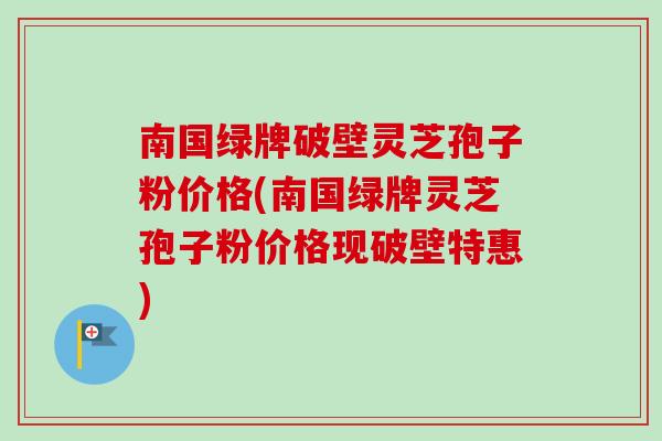南国绿牌破壁灵芝孢子粉价格(南国绿牌灵芝孢子粉价格现破壁特惠) 南国绿牌破壁灵芝孢子粉价格(南国绿牌灵芝孢子粉价格现破壁特惠)