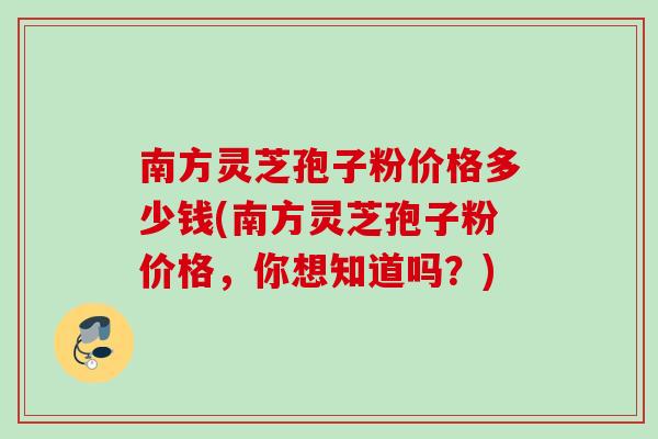 南方灵芝孢子粉价格多少钱(南方灵芝孢子粉价格,你想知道吗?) 南方灵芝孢子粉价格多少钱(南方灵芝孢子粉价格,你想知道吗?)