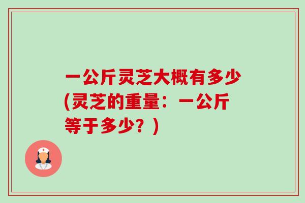一公斤灵芝大概有多少(灵芝的重量:一公斤等于多少?) 一公斤灵芝大概有多少(灵芝的重量:一公斤等于多少?)