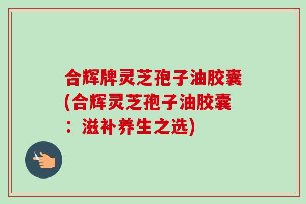 合辉牌灵芝孢子油胶囊(合辉灵芝孢子油胶囊:滋补养生之选) 合辉牌灵芝孢子油胶囊(合辉灵芝孢子油胶囊:滋补养生之选)