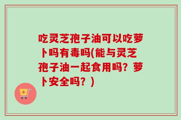 吃灵芝孢子油可以吃萝卜吗有毒吗(能与灵芝孢子油一起食用吗?萝卜安全吗?) 吃灵芝孢子油可以吃萝卜吗有毒吗(能与灵芝孢子油一起食用吗?萝卜安全吗?)