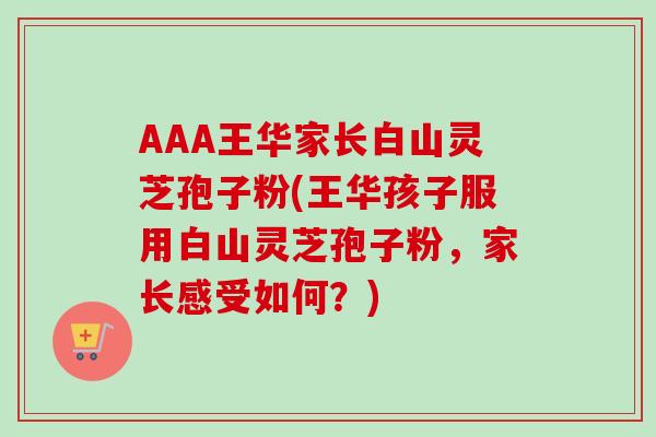 AAA王华家长白山灵芝孢子粉(王华孩子服用白山灵芝孢子粉,家长感受如何?) AAA王华家长白山灵芝孢子粉(王华孩子服用白山灵芝孢子粉,家长感受如何?)
