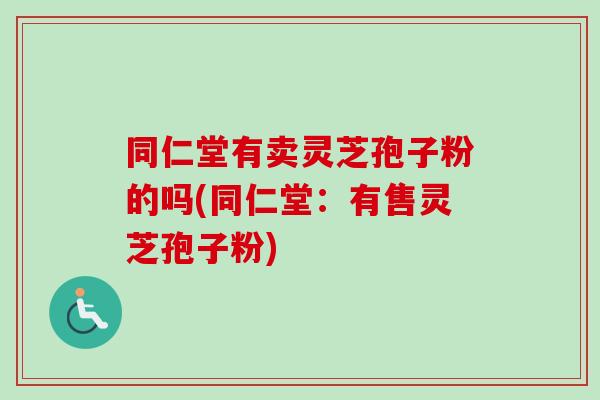 同仁堂有卖灵芝孢子粉的吗(同仁堂:有售灵芝孢子粉) 同仁堂有卖灵芝孢子粉的吗(同仁堂:有售灵芝孢子粉)