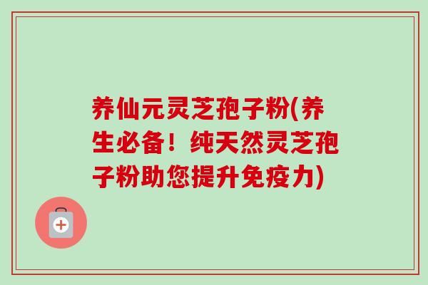 养仙元灵芝孢子粉(养生必备！纯天然灵芝孢子粉助您提升免疫力)