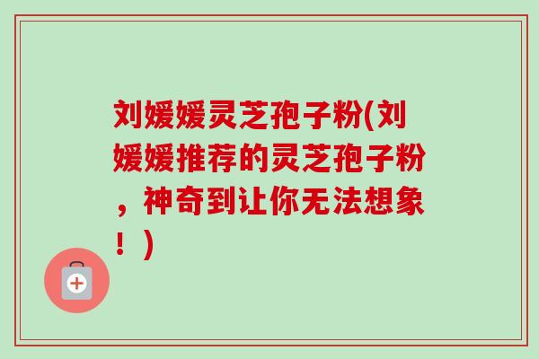 刘媛媛灵芝孢子粉(刘媛媛推荐的灵芝孢子粉，神奇到让你无法想象！)