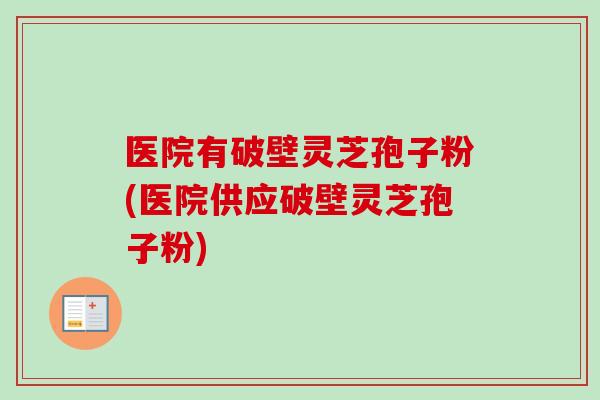 医院有破壁灵芝孢子粉(医院供应破壁灵芝孢子粉)