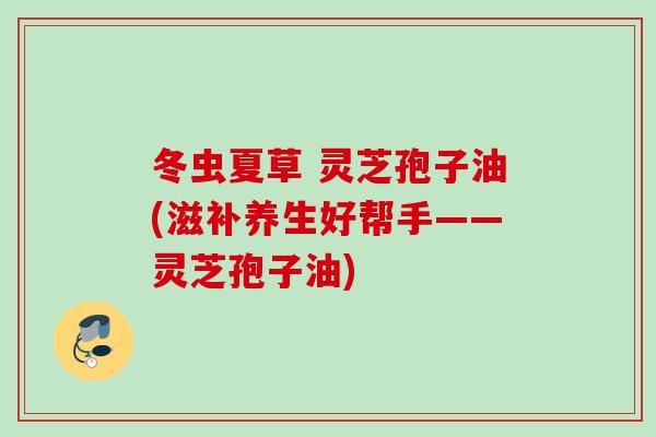 冬虫夏草 灵芝孢子油(滋补养生好帮手——灵芝孢子油) 冬虫夏草 灵芝孢子油(滋补养生好帮手——灵芝孢子油)