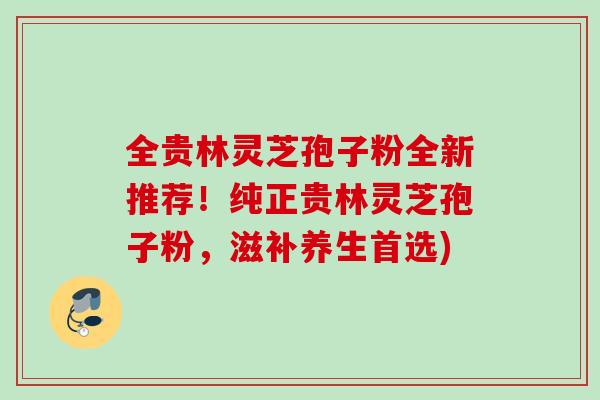 全贵林灵芝孢子粉全新推荐!纯正贵林灵芝孢子粉,滋补养生首选) 全贵林灵芝孢子粉全新推荐!纯正贵林灵芝孢子粉,滋补养生首选)