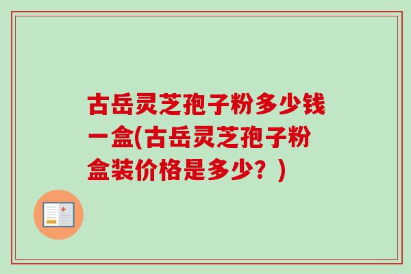 古岳灵芝孢子粉多少钱一盒(古岳灵芝孢子粉盒装价格是多少?) 古岳灵芝孢子粉多少钱一盒(古岳灵芝孢子粉盒装价格是多少?)