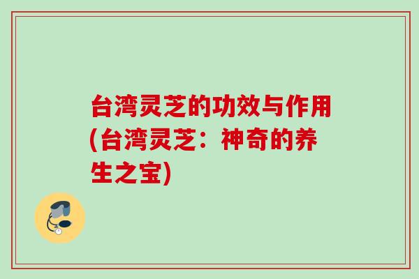 台湾灵芝的功效与作用(台湾灵芝:神奇的养生之宝) 台湾灵芝的功效与作用(台湾灵芝:神奇的养生之宝)