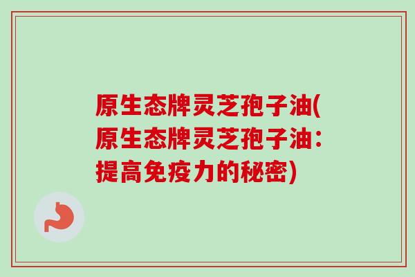 原生态牌灵芝孢子油(原生态牌灵芝孢子油:提高免疫力的秘密) 原生态牌灵芝孢子油(原生态牌灵芝孢子油:提高免疫力的秘密)
