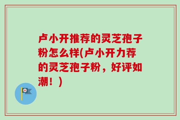 卢小开推荐的灵芝孢子粉怎么样(卢小开力荐的灵芝孢子粉,好评如潮!) 卢小开推荐的灵芝孢子粉怎么样(卢小开力荐的灵芝孢子粉,好评如潮!)