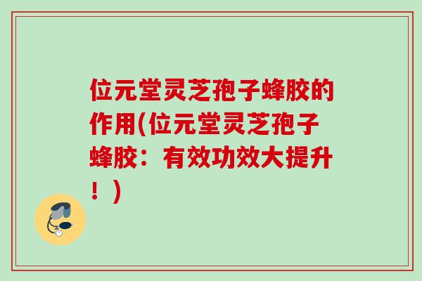 位元堂灵芝孢子蜂胶的作用(位元堂灵芝孢子蜂胶：有效功效大提升！)