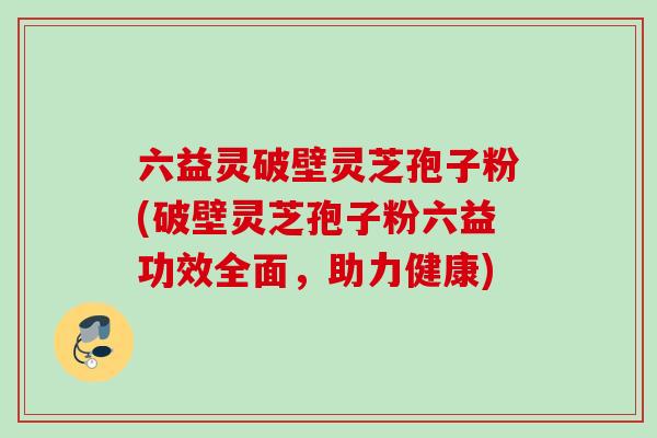 六益灵破壁灵芝孢子粉(破壁灵芝孢子粉六益功效全面,助力健康) 六益灵破壁灵芝孢子粉(破壁灵芝孢子粉六益功效全面,助力健康)