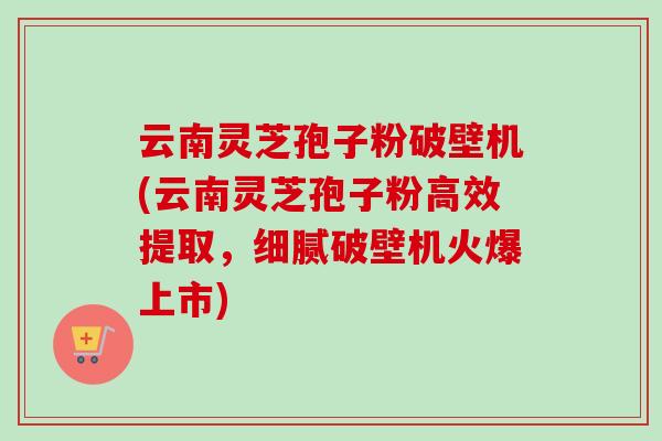 云南灵芝孢子粉破壁机(云南灵芝孢子粉高效提取,细腻破壁机火爆上市) 云南灵芝孢子粉破壁机(云南灵芝孢子粉高效提取,细腻破壁机火爆上市)