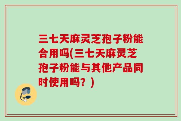 三七天麻灵芝孢子粉能合用吗(三七天麻灵芝孢子粉能与其他产品同时使用吗?) 三七天麻灵芝孢子粉能合用吗(三七天麻灵芝孢子粉能与其他产品同时使用吗?)