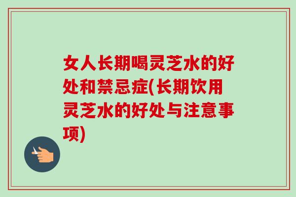女人长期喝灵芝水的好处和禁忌症(长期饮用灵芝水的好处与注意事项) 女人长期喝灵芝水的好处和禁忌症(长期饮用灵芝水的好处与注意事项)