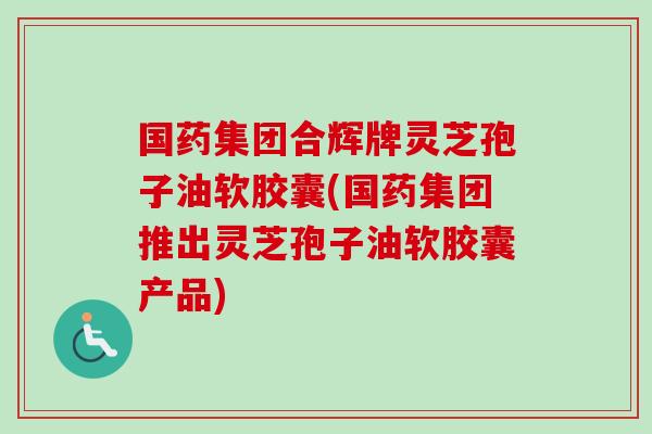 国药集团合辉牌灵芝孢子油软胶囊(国药集团推出灵芝孢子油软胶囊产品) 国药集团合辉牌灵芝孢子油软胶囊(国药集团推出灵芝孢子油软胶囊产品)