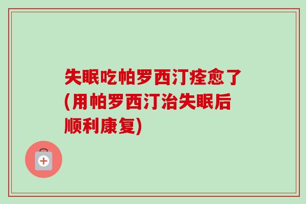 吃帕罗西汀痊愈了(用帕罗西汀后顺利康复) 吃帕罗西汀痊愈了(用帕罗西汀后顺利康复)