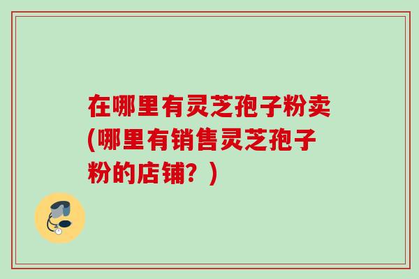 在哪里有灵芝孢子粉卖(哪里有销售灵芝孢子粉的店铺？)