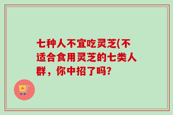 七种人不宜吃灵芝(不适合食用灵芝的七类人群,你中招了吗? 七种人不宜吃灵芝(不适合食用灵芝的七类人群,你中招了吗?