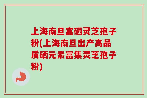 上海南旦富硒灵芝孢子粉(上海南旦出产高品质硒元素富集灵芝孢子粉)