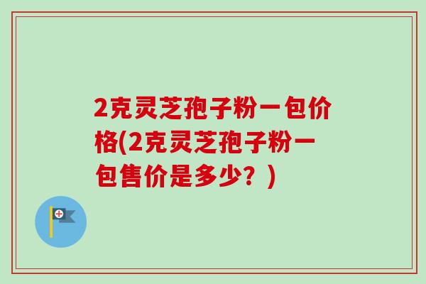 2克灵芝孢子粉一包价格(2克灵芝孢子粉一包售价是多少?) 2克灵芝孢子粉一包价格(2克灵芝孢子粉一包售价是多少?)