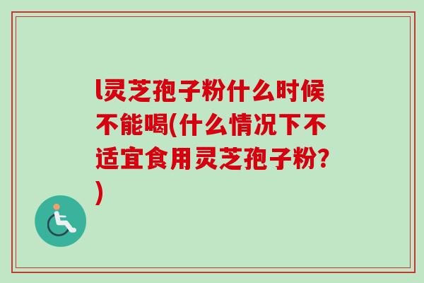l灵芝孢子粉什么时候不能喝(什么情况下不适宜食用灵芝孢子粉?) l灵芝孢子粉什么时候不能喝(什么情况下不适宜食用灵芝孢子粉?)