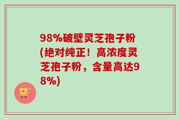 98%破壁灵芝孢子粉(绝对纯正!高浓度灵芝孢子粉,含量高达98%) 98%破壁灵芝孢子粉(绝对纯正!高浓度灵芝孢子粉,含量高达98%)