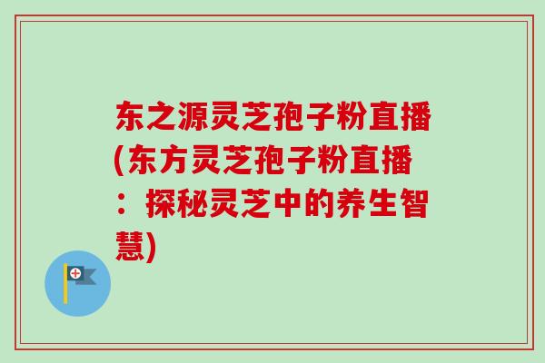 东之源灵芝孢子粉直播(东方灵芝孢子粉直播：探秘灵芝中的养生智慧)