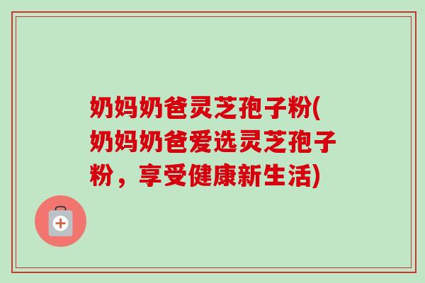 奶妈奶爸灵芝孢子粉(奶妈奶爸爱选灵芝孢子粉,享受健康新生活) 奶妈奶爸灵芝孢子粉(奶妈奶爸爱选灵芝孢子粉,享受健康新生活)