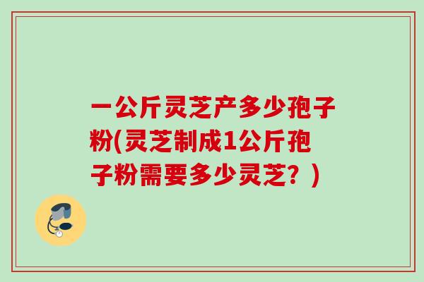 一公斤灵芝产多少孢子粉(灵芝制成1公斤孢子粉需要多少灵芝?) 一公斤灵芝产多少孢子粉(灵芝制成1公斤孢子粉需要多少灵芝?)