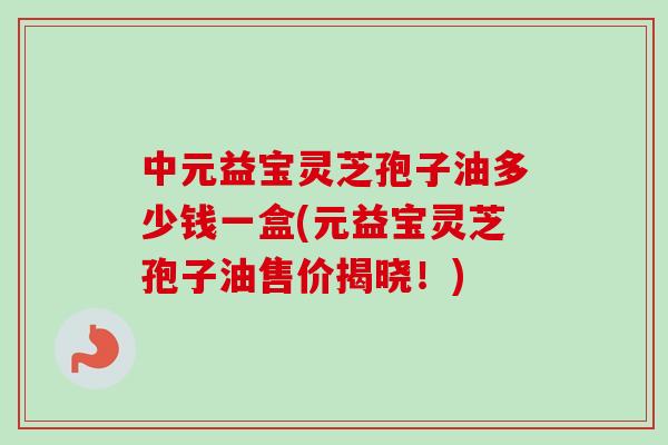 中元益宝灵芝孢子油多少钱一盒(元益宝灵芝孢子油售价揭晓!) 中元益宝灵芝孢子油多少钱一盒(元益宝灵芝孢子油售价揭晓!)