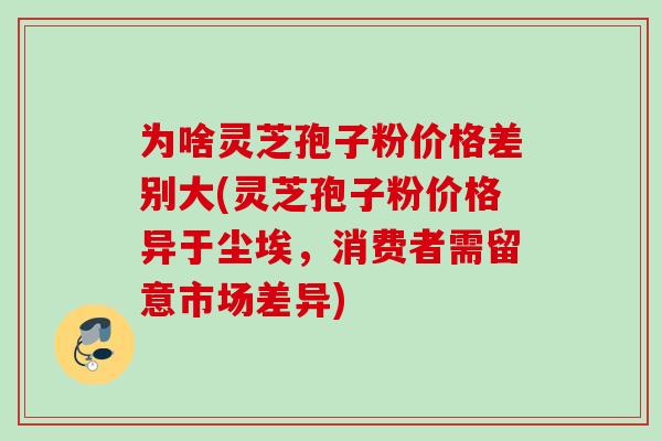 为啥灵芝孢子粉价格差别大(灵芝孢子粉价格异于尘埃,消费者需留意市场差异) 为啥灵芝孢子粉价格差别大(灵芝孢子粉价格异于尘埃,消费者需留意市场差异)