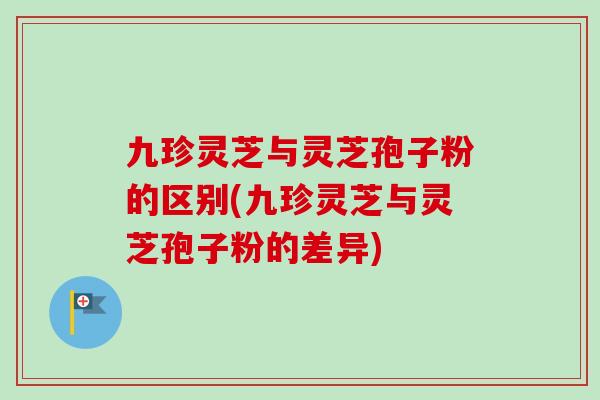 九珍灵芝与灵芝孢子粉的区别(九珍灵芝与灵芝孢子粉的差异) 九珍灵芝与灵芝孢子粉的区别(九珍灵芝与灵芝孢子粉的差异)