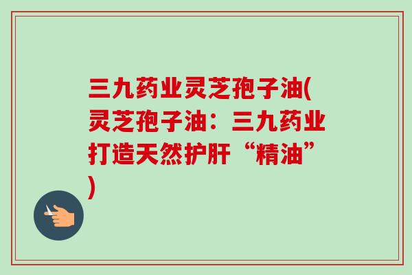 三九药业灵芝孢子油(灵芝孢子油:三九药业打造天然“精油”) 三九药业灵芝孢子油(灵芝孢子油:三九药业打造天然“精油”)