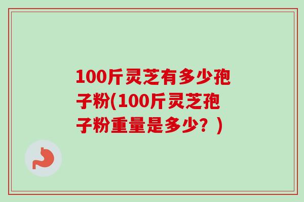 100斤灵芝有多少孢子粉(100斤灵芝孢子粉重量是多少?) 100斤灵芝有多少孢子粉(100斤灵芝孢子粉重量是多少?)