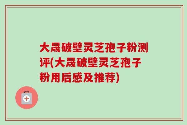 大晟破壁灵芝孢子粉测评(大晟破壁灵芝孢子粉用后感及推荐)