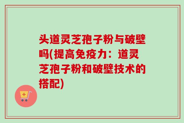 头道灵芝孢子粉与破壁吗(提高免疫力:道灵芝孢子粉和破壁技术的搭配) 头道灵芝孢子粉与破壁吗(提高免疫力:道灵芝孢子粉和破壁技术的搭配)
