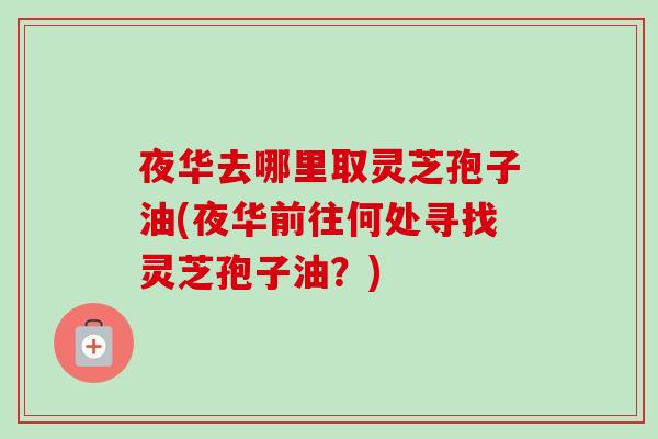 夜华去哪里取灵芝孢子油(夜华前往何处寻找灵芝孢子油?) 夜华去哪里取灵芝孢子油(夜华前往何处寻找灵芝孢子油?)