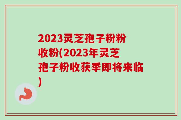 2023灵芝孢子粉粉收粉(2023年灵芝孢子粉收获季即将来临)