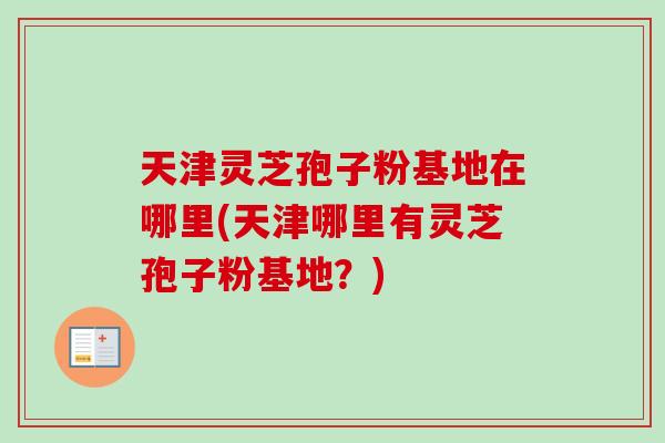 天津灵芝孢子粉基地在哪里(天津哪里有灵芝孢子粉基地?) 天津灵芝孢子粉基地在哪里(天津哪里有灵芝孢子粉基地?)