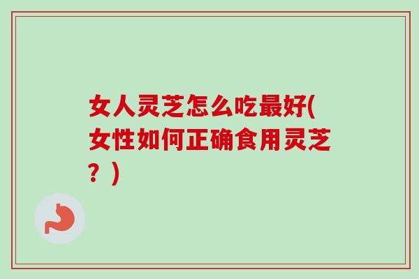 女人灵芝怎么吃好(女性如何正确食用灵芝?) 女人灵芝怎么吃好(女性如何正确食用灵芝?)