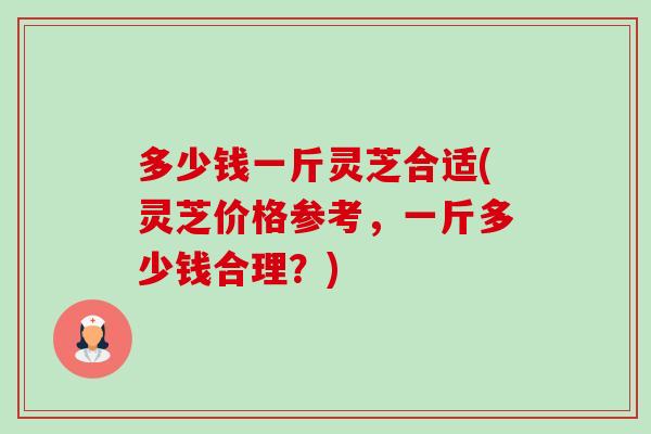 多少钱一斤灵芝合适(灵芝价格参考,一斤多少钱合理?) 多少钱一斤灵芝合适(灵芝价格参考,一斤多少钱合理?)