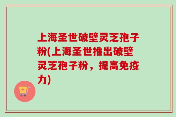 上海圣世破壁灵芝孢子粉(上海圣世推出破壁灵芝孢子粉,提高免疫力) 上海圣世破壁灵芝孢子粉(上海圣世推出破壁灵芝孢子粉,提高免疫力)